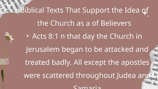 Biblical Texts That Support the Idea of
the Church as a of Believers
• Acts 8:1 n that day the Church in
Jerusalem began to be attacked and
treated badly. All except the apostles
were scattered throughout Judea and
 