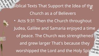 Biblical Texts That Support the Idea of the
Church as a of Believers
• Acts 9:31 Then the Church throughout
Judea, Galilee and Samaria enjoyed a time
of peace. The Church was strengthened
and grew larger That's because they
worshipped the Lord and the Holy Spirit
 