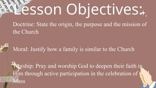 Lesson Objectives:
Doctrine: State the origin, the purpose and the mission of
the Church
Moral: Justify how a family is similar to the Church
Worship: Pray and worship God to deepen their faith in
Him through active participation in the celebration of the
Mass
 