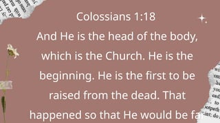 Colossians 1:18
And He is the head of the body,
which is the Church. He is the
beginning. He is the first to be
raised from the dead. That
happened so that He would be far
 