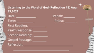 Listening to the Word of God (Reflection #2) Aug.
25,2022
Date: ______________ Parish: ________
Time: ____________ Priest: ________
First Reading: ____________
Psalm Response: __________
Second Reading: __________
Gospel Passage: __________
Reflection: ___________________________________
________________________________________
 