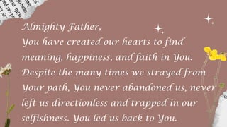 Almighty Father,
You have created our hearts to find
meaning, happiness, and faith in You.
Despite the many times we strayed from
Your path, You never abandoned us, never
left us directionless and trapped in our
selfishness. You led us back to You.
 