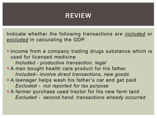 Indicate whether the following transactions are included or
excluded in calculating the GDP.
 Income from a company trading drugs substance which is
used for licensed medicine
• Included - productive transaction, legal
 A man bought health care product for his father
• Included– involve direct transactions, new goods
 A teenager helps wash his father’s car and get paid
• Excluded - not reported for tax purpose
 A farmer purchase used tractor for his new farm land
• Excluded - second hand, transactions already occurred
REVIEW
 
