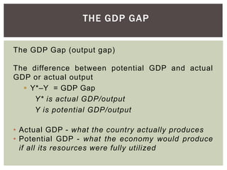 THE GDP GAP
The GDP Gap (output gap)
The difference between potential GDP and actual
GDP or actual output
 Y*–Y = GDP Gap
Y* is actual GDP/output
Y is potential GDP/output
• Actual GDP - what the country actually produces
• Potential GDP - what the economy would produce
if all its resources were fully utilized
 