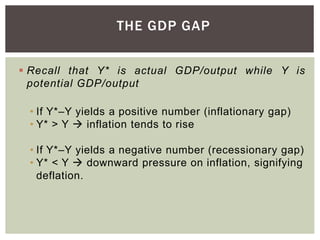 THE GDP GAP
 Recall that Y* is actual GDP/output while Y is
potential GDP/output
• If Y*–Y yields a positive number (inflationary gap)
• Y* > Y  inflation tends to rise
• If Y*–Y yields a negative number (recessionary gap)
• Y* < Y  downward pressure on inflation, signifying
deflation.
 