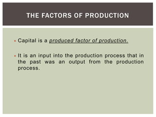 THE FACTORS OF PRODUCTION
 Capital is a produced factor of production.
 It is an input into the production process that in
the past was an output from the production
process.
 