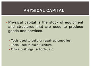 PHYSICAL CAPITAL
 Physical capital is the stock of equipment
and structures that are used to produce
goods and services.
 Tools used to build or repair automobiles.
 Tools used to build furniture.
 Office buildings, schools, etc.
 