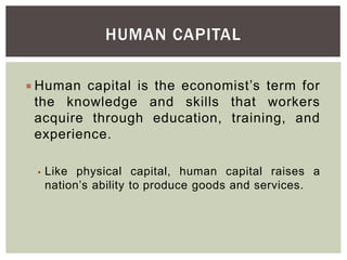 HUMAN CAPITAL
 Human capital is the economist’s term for
the knowledge and skills that workers
acquire through education, training, and
experience.
• Like physical capital, human capital raises a
nation’s ability to produce goods and services.
 