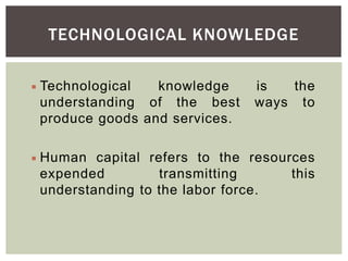 TECHNOLOGICAL KNOWLEDGE
 Technological knowledge is the
understanding of the best ways to
produce goods and services.
 Human capital refers to the resources
expended transmitting this
understanding to the labor force.
 