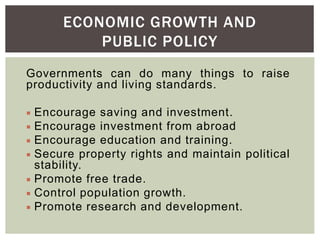Governments can do many things to raise
productivity and living standards.
 Encourage saving and investment.
 Encourage investment from abroad
 Encourage education and training.
 Secure property rights and maintain political
stability.
 Promote free trade.
 Control population growth.
 Promote research and development.
ECONOMIC GROWTH AND
PUBLIC POLICY
 