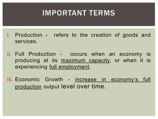 IMPORTANT TERMS
i. Production - refers to the creation of goods and
services.
ii. Full Production - occurs when an economy is
producing at its maximum capacity, or when it is
experiencing full employment.
iii. Economic Growth - increase in economy’s full
production output level over time.
 
