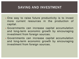 SAVING AND INVESTMENT
 One way to raise future productivity is to invest
more current resources in the production of
capital.
 Governments can increase capital accumulation
and long-term economic growth by encouraging
investment from foreign sources.
 Governments can increase capital accumulation
and long-term economic growth by encouraging
investment from foreign sources.
 
