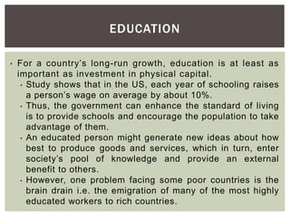 EDUCATION
• For a country’s long-run growth, education is at least as
important as investment in physical capital.
• Study shows that in the US, each year of schooling raises
a person’s wage on average by about 10%.
• Thus, the government can enhance the standard of living
is to provide schools and encourage the population to take
advantage of them.
• An educated person might generate new ideas about how
best to produce goods and services, which in turn, enter
society’s pool of knowledge and provide an external
benefit to others.
• However, one problem facing some poor countries is the
brain drain i.e. the emigration of many of the most highly
educated workers to rich countries.
 