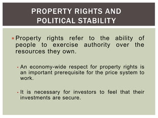 PROPERTY RIGHTS AND
POLITICAL STABILITY
 Property rights refer to the ability of
people to exercise authority over the
resources they own.
• An economy-wide respect for property rights is
an important prerequisite for the price system to
work.
• It is necessary for investors to feel that their
investments are secure.
 