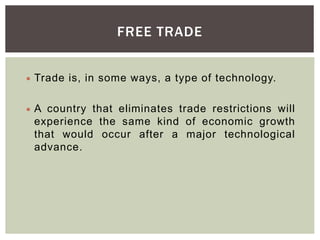 FREE TRADE
 Trade is, in some ways, a type of technology.
 A country that eliminates trade restrictions will
experience the same kind of economic growth
that would occur after a major technological
advance.
 