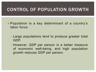 CONTROL OF POPULATION GROWTH
 Population is a key determinant of a country’s
labor force.
• Large populations tend to produce greater total
GDP.
• However, GDP per person is a better measure
of economic well-being, and high population
growth reduces GDP per person.
 