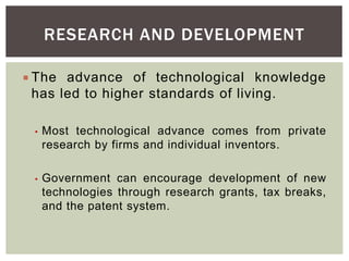 RESEARCH AND DEVELOPMENT
 The advance of technological knowledge
has led to higher standards of living.
• Most technological advance comes from private
research by firms and individual inventors.
• Government can encourage development of new
technologies through research grants, tax breaks,
and the patent system.
 