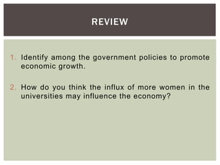 1. Identify among the government policies to promote
economic growth.
2. How do you think the influx of more women in the
universities may influence the economy?
REVIEW
 