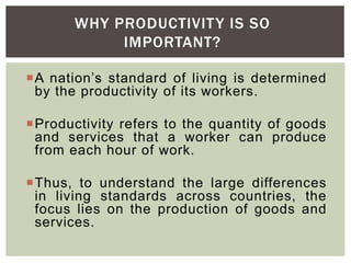 A nation’s standard of living is determined
by the productivity of its workers.
Productivity refers to the quantity of goods
and services that a worker can produce
from each hour of work.
Thus, to understand the large differences
in living standards across countries, the
focus lies on the production of goods and
services.
WHY PRODUCTIVITY IS SO
IMPORTANT?
 