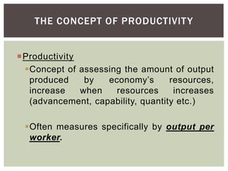 THE CONCEPT OF PRODUCTIVITY
Productivity
Concept of assessing the amount of output
produced by economy’s resources,
increase when resources increases
(advancement, capability, quantity etc.)
Often measures specifically by output per
worker.
 