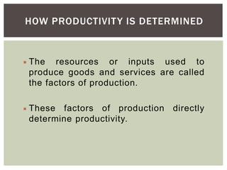 HOW PRODUCTIVITY IS DETERMINED
 The resources or inputs used to
produce goods and services are called
the factors of production.
 These factors of production directly
determine productivity.
 