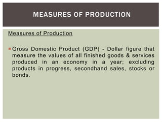 Measures of Production
 Gross Domestic Product (GDP) - Dollar figure that
measure the values of all finished goods & services
produced in an economy in a year; excluding
products in progress, secondhand sales, stocks or
bonds.
MEASURES OF PRODUCTION
 