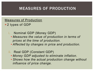 Measures of Production
 2 types of GDP
i. Nominal GDP (Money GDP)
• Measures the value of production in terms of
prices at the time of production.
• Affected by changes in price and production.
ii. Real GDP (Constant GDP)
• Money GDP adjusted to eliminate inflation.
• Shows how the actual production change without
influence of price change.
MEASURES OF PRODUCTION
 