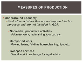  Underground Economy
Productive activities that are not reported for tax
purposes and are not included in GDP.
• Nonmarket productive activities
Volunteer work, maintaining your car, etc.
• Unreported work
Mowing lawns, full-time housecleaning, tips, etc.
• Swapped services
Dental work in exchange for legal advice.
MEASURES OF PRODUCTION
 