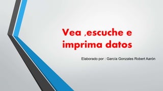 Vea ,escuche e
imprima datos
Elaborado por : García Gonzales Robert Aarón
 
