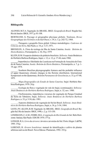 398         Lúcia Helena de O. Gerardi e Iandara Alves Mendes (org.)



Bibliografia

ALONSO, M.T.A. Vegetação. In: BRASIL. IBGE. Geografia do Brasil: Região Sul,
Rio de Janeiro: IBGE, 1977, p. 81-108.
BERTRAND, G. Paysage et géographie physique globale. Toulouse, Revue
Geographique des Pyrénées et du Sud-Ouest, v. 39, n. 3, p. 242-72, 1968.
______. Paisagem e geografia física global. Esboço metodológico. Cadernos de
Ciências da Terra, São Paulo, n. 18, p. 1-27, 1971.
BRESOLIN, A. Flora da restinga da Ilha de Santa Catarina. Insula: Boletim do
Horto Botânico, Florianópolis. n. 10, 54 p. 1979
KLEIN, R.M. O aspecto dinâmico do pinheiro brasileiro. Sellowia: Anais Botânicos
do Herbário Barbosa Rodrigues, Itajaí, v. 12, n. 12, p. 17-44, maio 1960.
______. Importância e fidelidade das Lauráceas na Formação de Araucária do Esta-
do de Santa Catarina. Insula: Boletim do Horto Botânico, Florianópolis, n. 7, p. 1-
19, ago. 1974.
______. Southern Brazilian phytogeographic features and the probable influence
of upper Quaternary climatic changes in the floristic distribution. International
Symposium on the Quaternary. Boletim Paranaense de Geociências, n. 33, p. 67-88,
1975.
______. Mapa fitogeográfico do Estado de Santa Catarina. Itajaí: Herbário Bar-
bosa Rodrigues, 1978. 24 p.
______. Ecologia da flora e vegetação do vale do Itajaí, (continuação). Sellowia:
Anais Botânicos do Herbário Barbosa Rodrigues, Itajaí, n. 32, nov. 1980.
______. Fitofisionomia, importância e recursos da vegetação do Parque Estadual
da Serra do Tabuleiro, Itajaí, Sellowia: Anais Botânicos do Herbário Barbosa
Rodrigues, n. 33, p. 5-54, dez. 1981.
______. Aspectos dinâmicos da vegetação do Sul do Brasil. Sellowia: Anais Botâ-
nicos do Herbário Barbosa Rodrigues, Itajaí, n. 36, p. 5-54, 1984.
LEITE, P.F.; KLEIN, R.M. Vegetação. In: BRASIL. IBGE. Geografia do Brasil: Re-
gião Sul. Rio de Janeiro: IBGE, 1990, v. 2, p. 113-150.
LINDMANN, C.A.M.; FERRI, M.G. A vegetação do Rio Grande do Sul. Belo Hori-
zonte: Itatiaia; São Paulo: EDUSP, 1974. 377 p.
LONGHI, R.A. Livro das árvores: árvores e arvoretas do Sul. Porto Alegre: L&PM,
1995. 176 p.
LORENZI, H. Árvores brasileiras: manual de identificação e cultivo de plantas
arbóreas nativas do Brasil. Nova Odessa: Plantarum, 1992. 352 p.
 