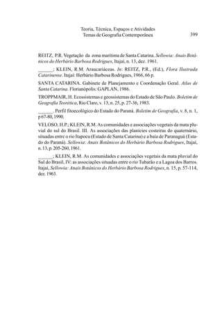 Teoria, Técnica, Espaços e Atividades
                       Temas de Geografia Contemporânea                         399



REITZ, P.R. Vegetação da zona marítima de Santa Catarina. Sellowia: Anais Botâ-
nicos do Herbário Barbosa Rodrigues, Itajaí, n. 13, dez. 1961.
______; KLEIN, R.M. Araucariáceas. In: REITZ, P.R., (Ed.), Flora Ilustrada
Catarinense. Itajaí: Herbário Barbosa Rodrigues, 1966, 66 p.
SANTA CATARINA. Gabinete de Planejamento e Coordenação Geral. Atlas de
Santa Catarina. Florianópolis: GAPLAN, 1986.
TROPPMAIR, H. Ecossistemas e geossistemas do Estado de São Paulo. Boletim de
Geografia Teorética, Rio Claro, v. 13, n. 25, p. 27-36, 1983.
______. Perfil fitoecológico do Estado do Paraná. Boletim de Geografia, v. 8, n. 1,
p 67-80, 1990.
VELOSO, H.P.; KLEIN, R.M. As comunidades e associações vegetais da mata plu-
vial do sul do Brasil. III. As associações das planícies costeiras do quaternário,
situadas entre o rio Itapocu (Estado de Santa Catarina) e a baía de Paranaguá (Esta-
do do Paraná). Sellowia: Anais Botânicos do Herbário Barbosa Rodrigues, Itajaí,
n. 13, p. 205-260, 1961.
______; KLEIN, R.M. As comunidades e associações vegetais da mata pluvial do
Sul do Brasil, IV: as associações situadas entre o rio Tubarão e a Lagoa dos Barros.
Itajaí, Sellowia: Anais Botânicos do Herbário Barbosa Rodrigues, n. 15, p. 57-114,
dez. 1963.
 
