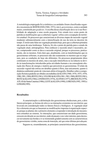 Teoria, Técnica, Espaços e Atividades
                        Temas de Geografia Contemporânea                          383



A metodologia empregada foi a sistêmica e as unidades foram classificadas segun-
do a taxonomia de BERTRAND (1968, 1971), isto é, geossistemas, como a unidade
maior, constituída por geofácies. A escolha dessa classificação deve-se à sua flexi-
bilidade de adaptação a uma escala pequena. Este estudo teve como ponto de
partida as modificações que a cobertura vegetal sofreu com a ocupação do territó-
rio estadual. Os processos que caracterizam as diversas etapas da sucessão vegetal
mudaram substancialmente com a intensificação do uso da terra no decorrer do
tempo. É irrelevante falar em vegetação primária hoje, pois que a cobertura primária
não passa de uma lembrança. Todavia, foi ela o ponto de partida para o estudo da
vegetação atual, antropogênica. Para conhecer a sucessão atual é necessário, an-
tes, compreender como se dava a sucessão original, porque os processos, pratica-
mente, são os mesmos. Está claro que, atualmente, com as transformações que os
geossistemas sofreram, os processos não são exatamente os mesmos que os origi-
nais, pois as condições de hoje são diferentes. Os processos propriamente ditos
continuam os mesmos de antes, mas a sua ação intensificou-se ou reduziu-se devi-
do às transformações introduzidas pelas atividades humans e na conseqüente alte-
ração dos fluxos de energia e matéria que percorrem os geossistemas. O relato da
sucessão vegetal não entrou em detalhes quanto à flora, mas unicamente, quanto à
dinâmica ambiental, ponto de vista mais afeito à Geografia. Detalhes sobre a compo-
sição florística poderão ser obtidos em trabalhos de KLEIN (1960, 1974, 1975, 1978,
1980, 1981, 1984), REITZ (1961), VELOSO & KLEIN (1961, 1963, 1968), REITZ (1961),
REITZ & KLEIN (1966), LINDMANN (1974), ALONSO (1977), BRESOLIN (1979),
ATLAS de Santa Catarina (1986), LEITE & KLEIN (1990), LORENZI (1992, 1995) e
LONGHI (1995).



Resultados

        A caracterização e a delimitação dos geossistemas obedeceram, pois, a dois
fatores principais: as formas de relevo e as interações existentes no seu interior, que
levavam em consideração todos os fatores físicos e biológicos. A vegetação atual
foi o elemento em que se basearam as modificações impostas à organização espaci-
al, porque as plantas são o primeiro elemento a responder à introdução de mecanis-
mos estranhos ao sistema. As interações, que caracterizam um dado geossistema,
crescem em direção ao seu interior, onde alcançam o seu valor máximo, para decres-
cer novamente nas bordas e ir-se misturando gradativamente com as características
do geossistema vizinho, numa zona de transição, até que estas últimas prevaleçam.
        Seguem-se, resumidamente, as principais características dos geossistemas.
 