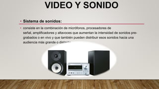 VIDEO Y SONIDO
• Sistema de sonidos:
• consiste en la combinación de micrófonos, procesadores de
señal, amplificadores y altavoces que aumentan la intensidad de sonidos pre-
grabados o en vivo y que también pueden distribuir esos sonidos hacia una
audiencia más grande o distante.
 