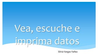 Vea, escuche e
imprima datos
Silvia Vargas Yañez
 