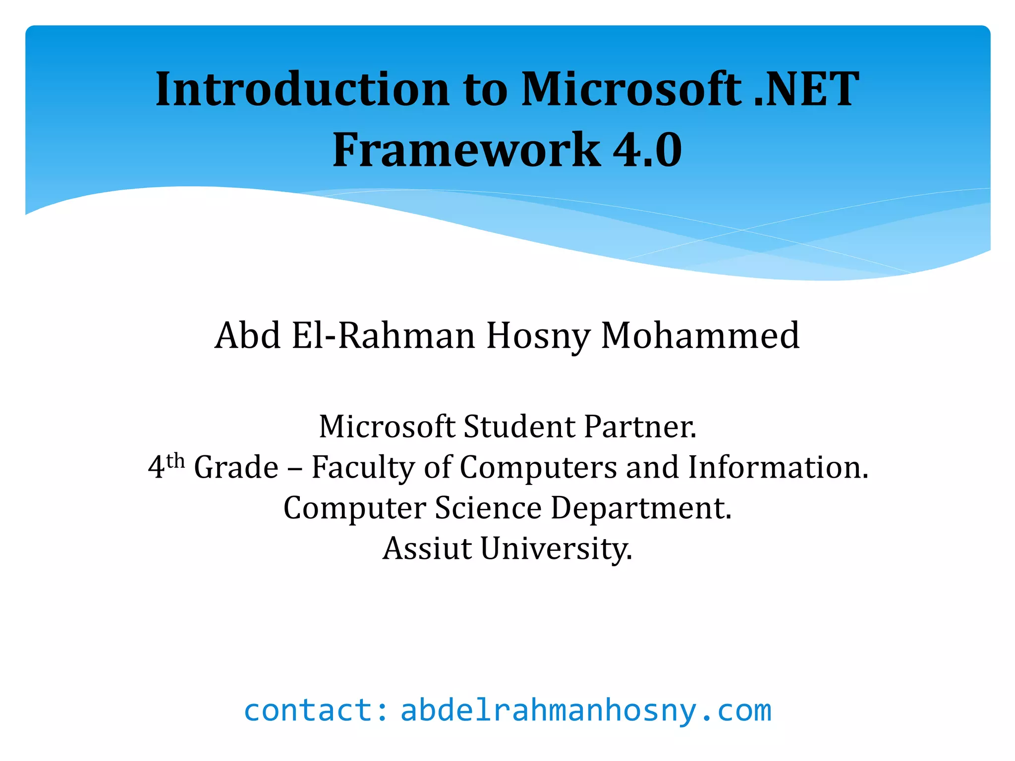 Introduction to Microsoft .NET
Framework 4.0
Abd El-Rahman Hosny Mohammed
Microsoft Student Partner.
4th Grade – Faculty of Computers and Information.
Computer Science Department.
Assiut University.
contact: abdelrahmanhosny.com
 