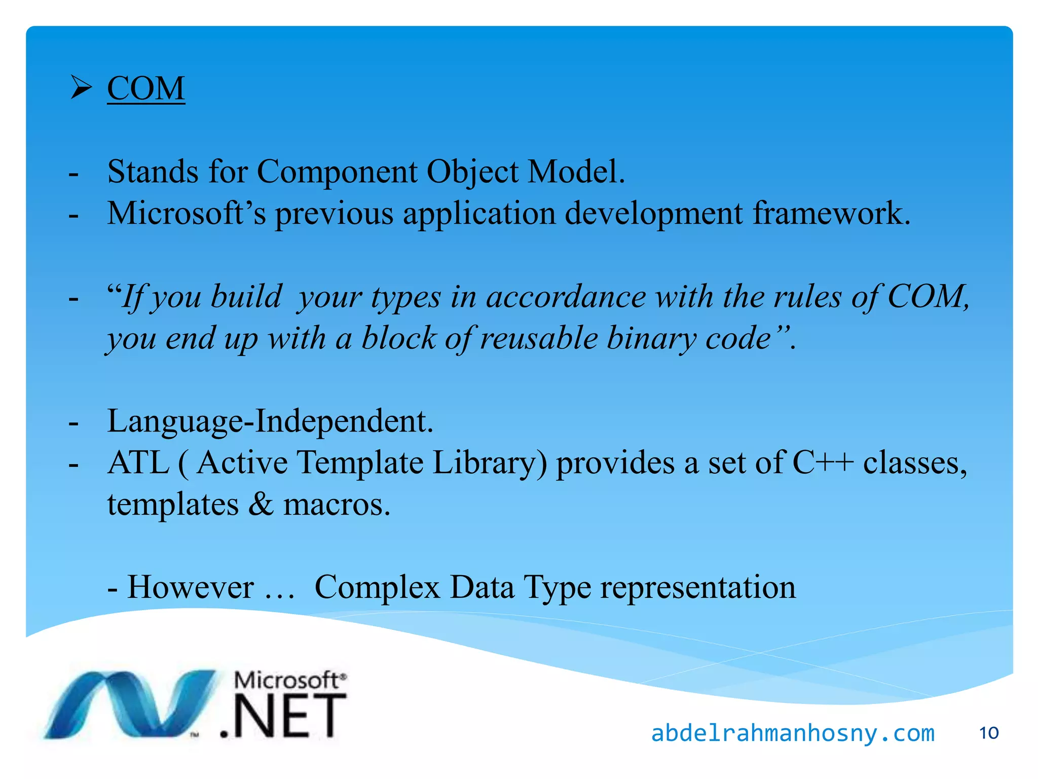  COM
- Stands for Component Object Model.
- Microsoft’s previous application development framework.
- “If you build your types in accordance with the rules of COM,
you end up with a block of reusable binary code”.
- Language-Independent.
- ATL ( Active Template Library) provides a set of C++ classes,
templates & macros.
- However … Complex Data Type representation
10abdelrahmanhosny.com
 