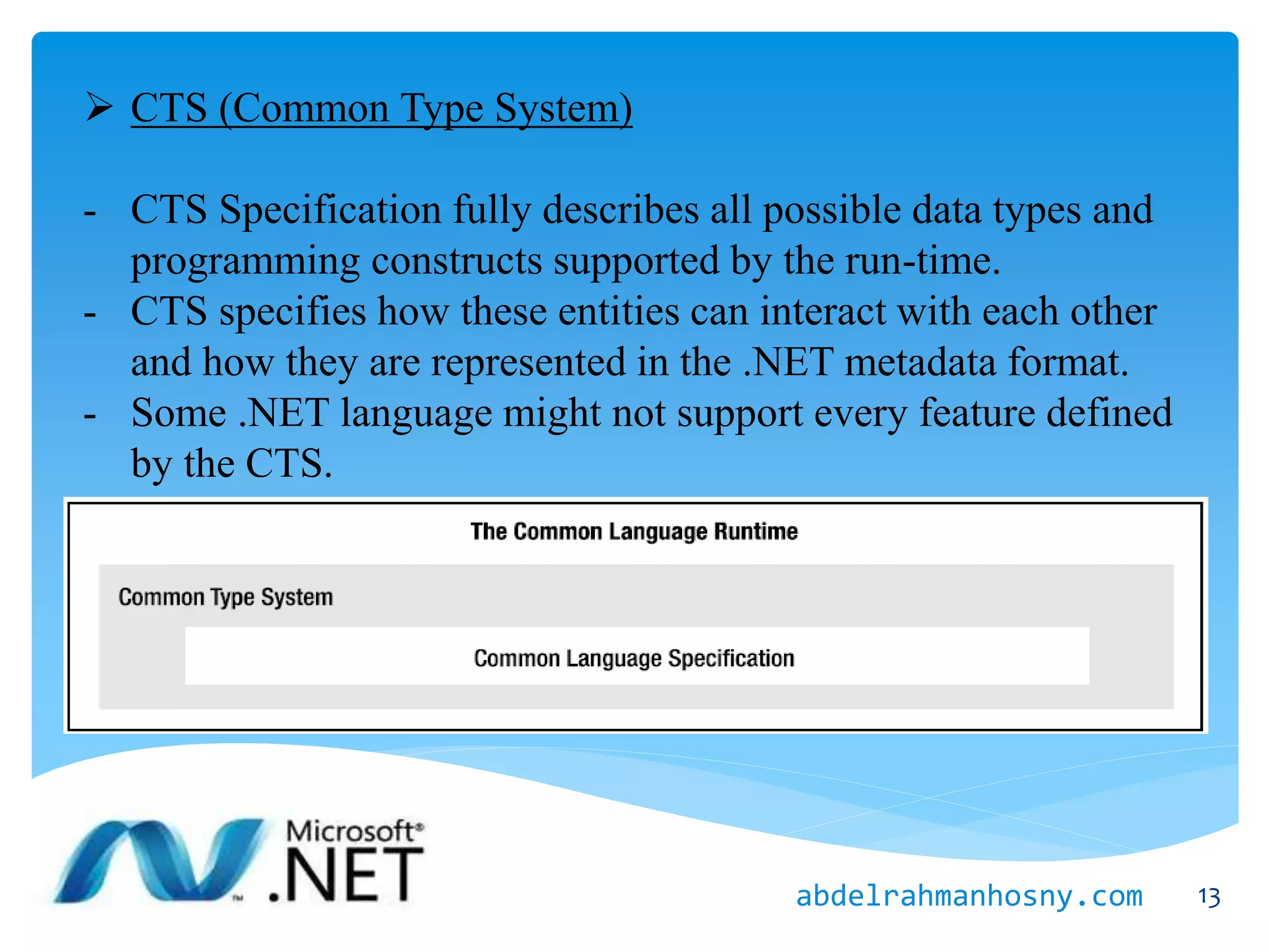 CTS (Common Type System)
- CTS Specification fully describes all possible data types and
programming constructs supported by the run-time.
- CTS specifies how these entities can interact with each other
and how they are represented in the .NET metadata format.
- Some .NET language might not support every feature defined
by the CTS.
13abdelrahmanhosny.com
 