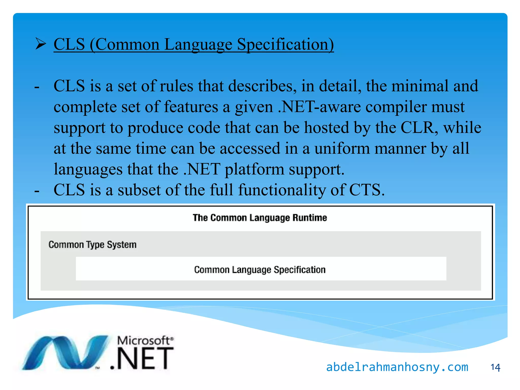  CLS (Common Language Specification)
- CLS is a set of rules that describes, in detail, the minimal and
complete set of features a given .NET-aware compiler must
support to produce code that can be hosted by the CLR, while
at the same time can be accessed in a uniform manner by all
languages that the .NET platform support.
- CLS is a subset of the full functionality of CTS.
14abdelrahmanhosny.com
 