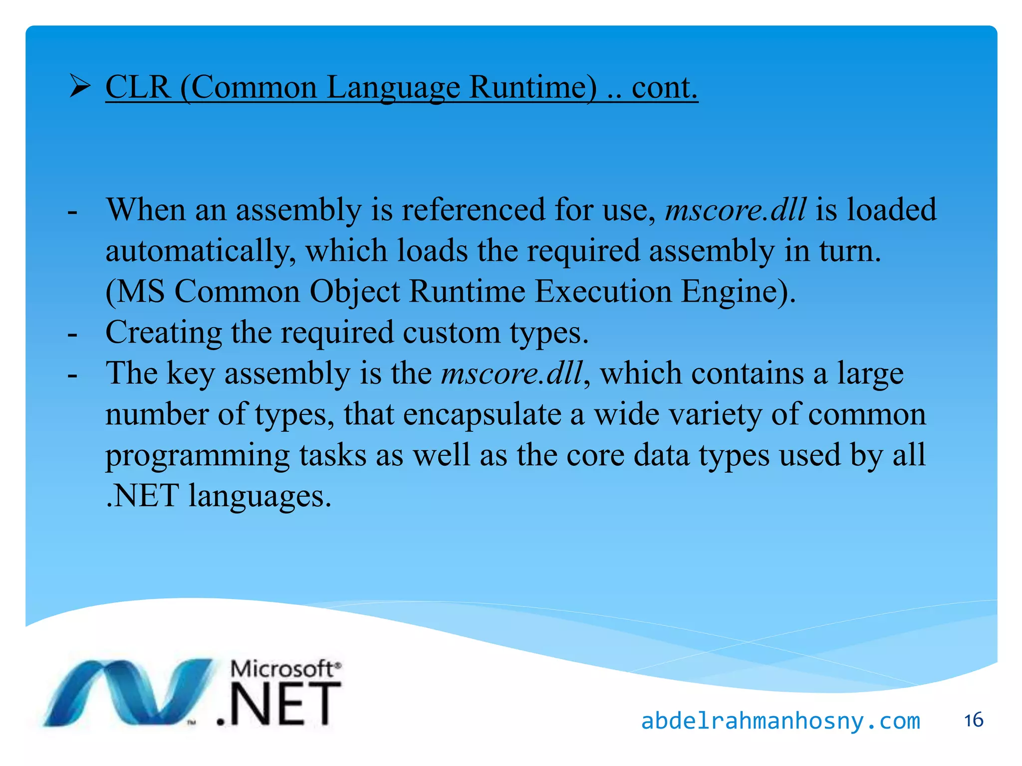  CLR (Common Language Runtime) .. cont.
- When an assembly is referenced for use, mscore.dll is loaded
automatically, which loads the required assembly in turn.
(MS Common Object Runtime Execution Engine).
- Creating the required custom types.
- The key assembly is the mscore.dll, which contains a large
number of types, that encapsulate a wide variety of common
programming tasks as well as the core data types used by all
.NET languages.
16abdelrahmanhosny.com
 