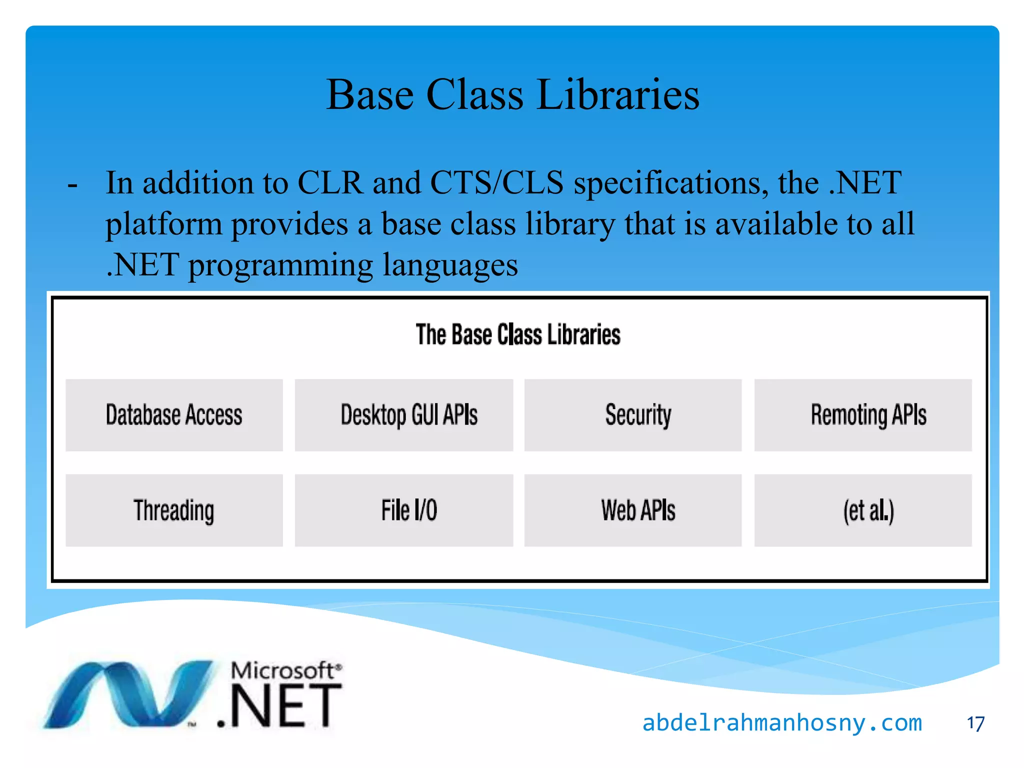 Base Class Libraries
- In addition to CLR and CTS/CLS specifications, the .NET
platform provides a base class library that is available to all
.NET programming languages
17abdelrahmanhosny.com
 