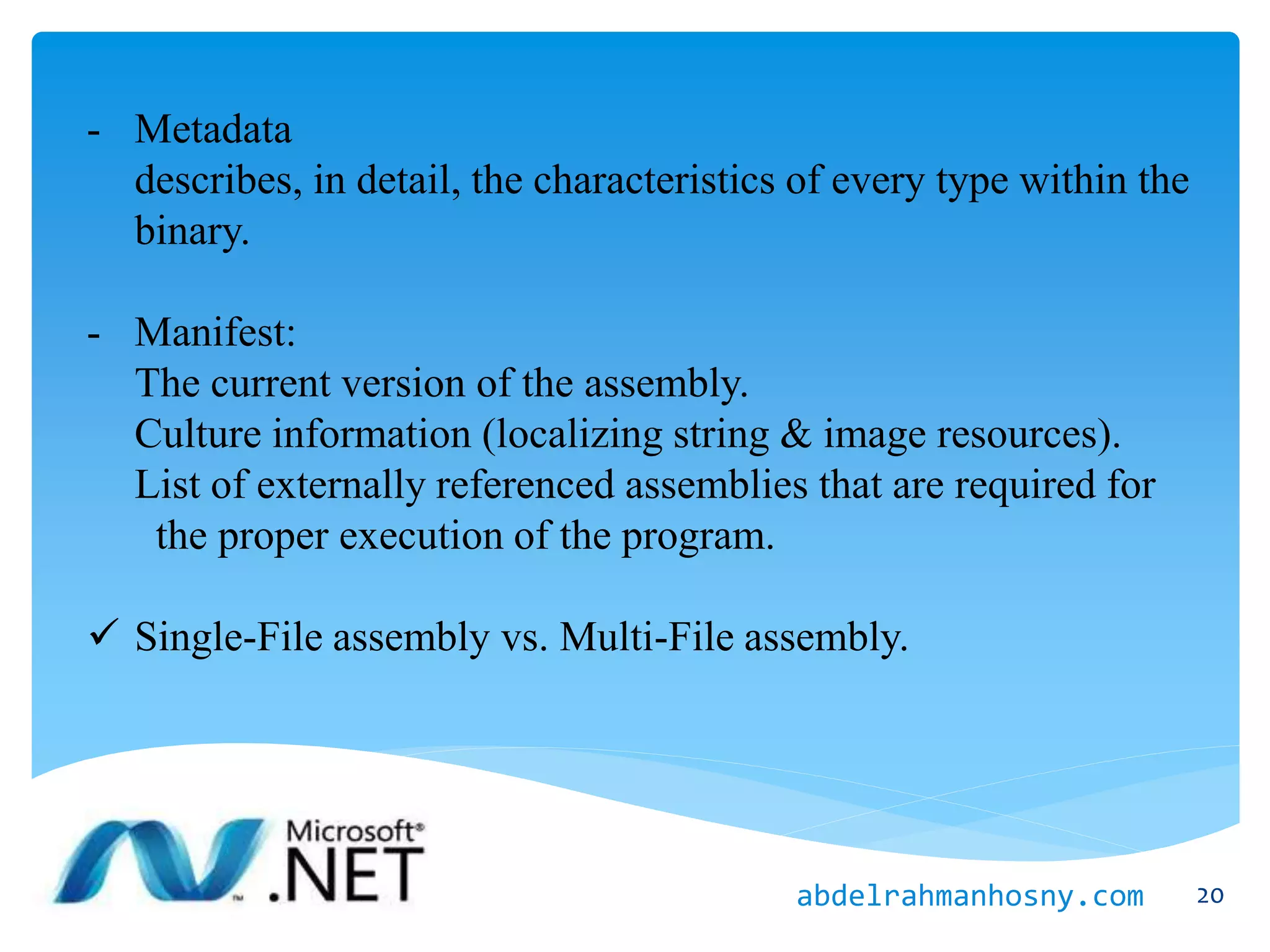 - Metadata
describes, in detail, the characteristics of every type within the
binary.
- Manifest:
The current version of the assembly.
Culture information (localizing string & image resources).
List of externally referenced assemblies that are required for
the proper execution of the program.
 Single-File assembly vs. Multi-File assembly.
20abdelrahmanhosny.com
 