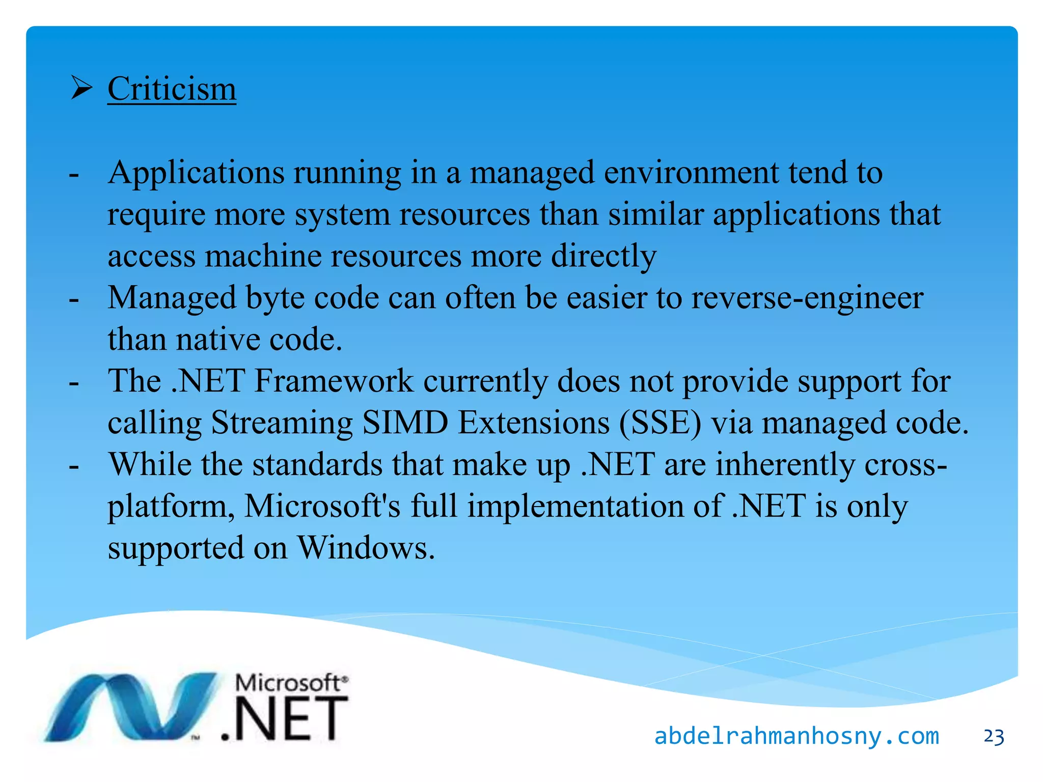  Criticism
- Applications running in a managed environment tend to
require more system resources than similar applications that
access machine resources more directly
- Managed byte code can often be easier to reverse-engineer
than native code.
- The .NET Framework currently does not provide support for
calling Streaming SIMD Extensions (SSE) via managed code.
- While the standards that make up .NET are inherently cross-
platform, Microsoft's full implementation of .NET is only
supported on Windows.
23abdelrahmanhosny.com
 
