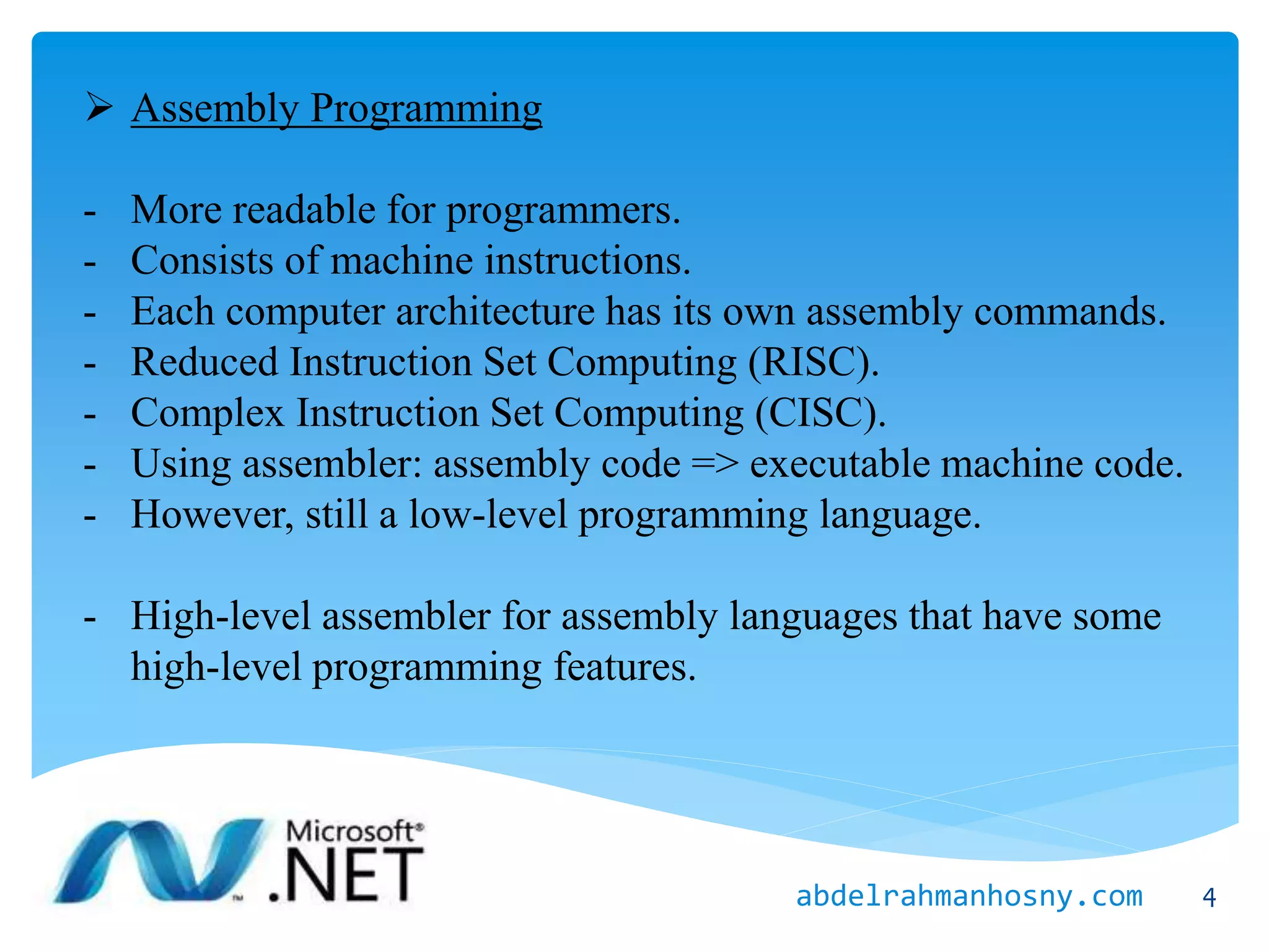  Assembly Programming
- More readable for programmers.
- Consists of machine instructions.
- Each computer architecture has its own assembly commands.
- Reduced Instruction Set Computing (RISC).
- Complex Instruction Set Computing (CISC).
- Using assembler: assembly code => executable machine code.
- However, still a low-level programming language.
- High-level assembler for assembly languages that have some
high-level programming features.
4abdelrahmanhosny.com
 