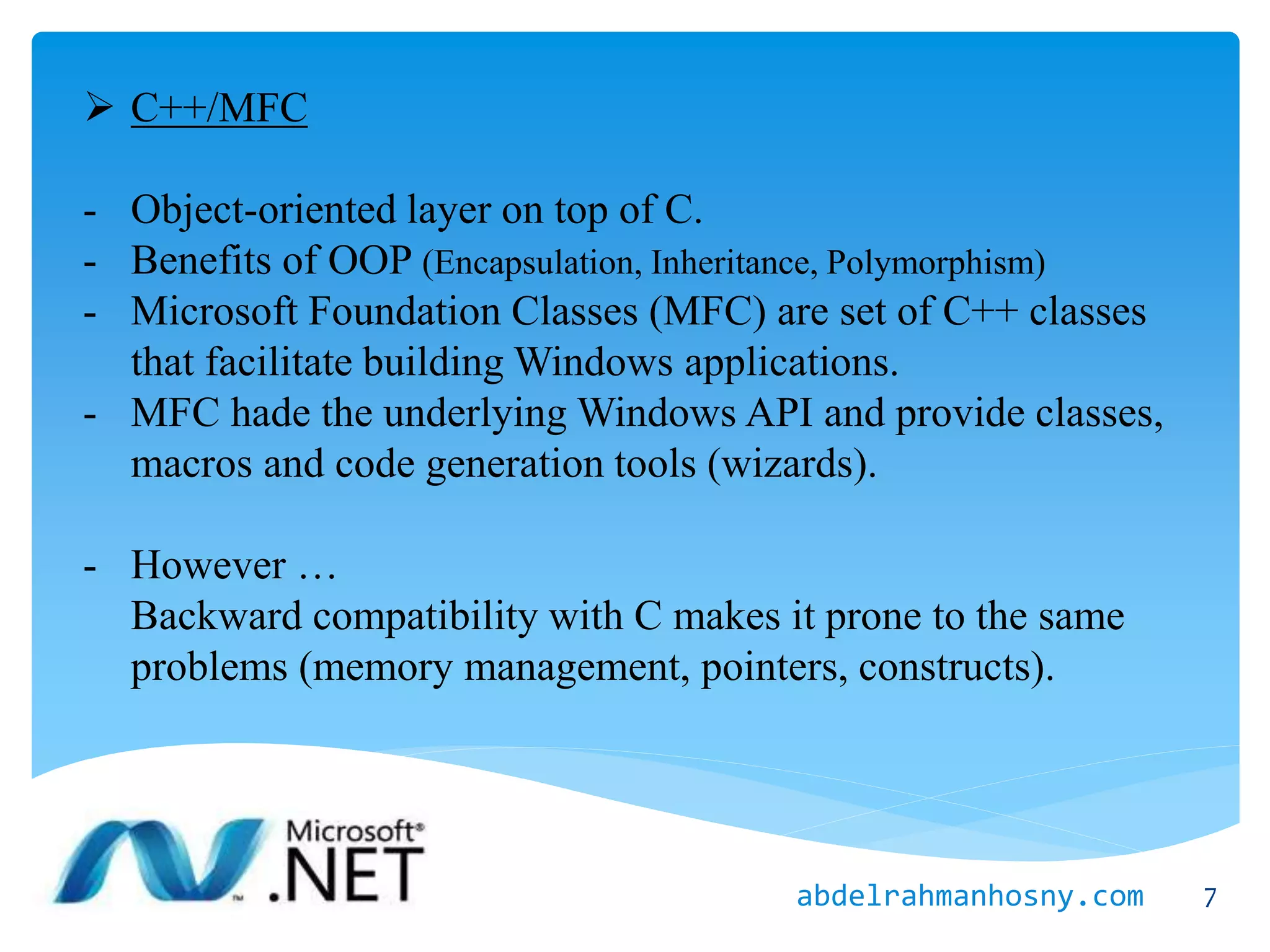 C++/MFC
- Object-oriented layer on top of C.
- Benefits of OOP (Encapsulation, Inheritance, Polymorphism)
- Microsoft Foundation Classes (MFC) are set of C++ classes
that facilitate building Windows applications.
- MFC hade the underlying Windows API and provide classes,
macros and code generation tools (wizards).
- However …
Backward compatibility with C makes it prone to the same
problems (memory management, pointers, constructs).
7abdelrahmanhosny.com
 