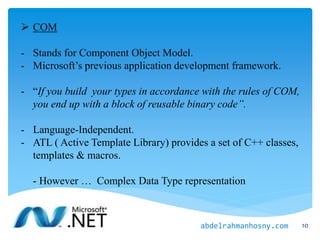  COM
- Stands for Component Object Model.
- Microsoft’s previous application development framework.
- “If you build your types in accordance with the rules of COM,
you end up with a block of reusable binary code”.
- Language-Independent.
- ATL ( Active Template Library) provides a set of C++ classes,
templates & macros.
- However … Complex Data Type representation
10abdelrahmanhosny.com
 
