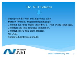 The .NET Solution
- Interoperability with existing source code.
- Support for many programming language.
- Common run-time engine shared by all .NET-aware languages.
- Complete and total language integration.
- Comprehensive base class libraries.
- No COM.
- Simplified deployment model.
11abdelrahmanhosny.com
 