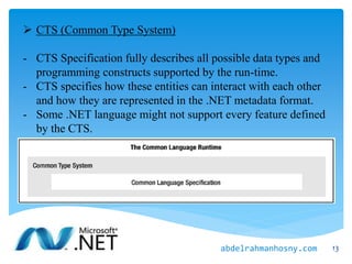  CTS (Common Type System)
- CTS Specification fully describes all possible data types and
programming constructs supported by the run-time.
- CTS specifies how these entities can interact with each other
and how they are represented in the .NET metadata format.
- Some .NET language might not support every feature defined
by the CTS.
13abdelrahmanhosny.com
 
