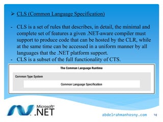  CLS (Common Language Specification)
- CLS is a set of rules that describes, in detail, the minimal and
complete set of features a given .NET-aware compiler must
support to produce code that can be hosted by the CLR, while
at the same time can be accessed in a uniform manner by all
languages that the .NET platform support.
- CLS is a subset of the full functionality of CTS.
14abdelrahmanhosny.com
 