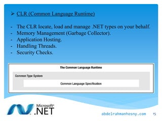  CLR (Common Language Runtime)
- The CLR locate, load and manage .NET types on your behalf.
- Memory Management (Garbage Collector).
- Application Hosting.
- Handling Threads.
- Security Checks.
15abdelrahmanhosny.com
 