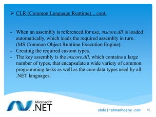  CLR (Common Language Runtime) .. cont.
- When an assembly is referenced for use, mscore.dll is loaded
automatically, which loads the required assembly in turn.
(MS Common Object Runtime Execution Engine).
- Creating the required custom types.
- The key assembly is the mscore.dll, which contains a large
number of types, that encapsulate a wide variety of common
programming tasks as well as the core data types used by all
.NET languages.
16abdelrahmanhosny.com
 